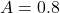  A = 0.8 
